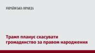 Трамп планує скасувати громадянство за правом народження