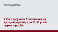 У Росії засудили 7 полонених на Курщині українців до 15-16 років тюрми – росЗМІ