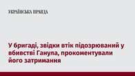 У бригаді, звідки втік підозрюваний у вбивстві Ганула, прокоментували його затримання