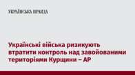 Українські війська ризикують втратити контроль над завойованими територіями Курщини – AP