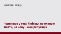 Чернишов у суді: Я нікуди не планую тікати, на кону – моя репутація