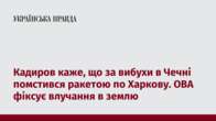 Кадиров каже, що за вибухи в Чечні помстився ракетою по Харкову. ОВА фіксує влучання в землю