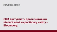 США виступають проти зниження цінової межі на російську нафту – Bloomberg