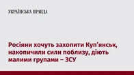 Росіяни хочуть захопити Купʼянськ, накопичили сили поблизу, діють малими групами – ЗСУ  