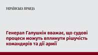 Генерал Галушкін вважає, що судові процеси можуть вплинути рішучість командирів та дії армії