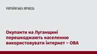 Окупанти на Луганщині перешкоджають населенню використовувати інтернет – ОВА