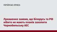 Лукашенко заявив, що Білорусь та РФ нібито не мають планів захопити Чорнобильську АЕС