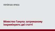 Вбивство Ганула: затриманому інкримінують дві статті