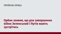 Орбан заявив, що для завершення війни Зеленський і Путін мають зустрітись