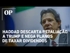 Fernando Haddad descarta retaliação a Trump e nega planos de taxar dividendos
