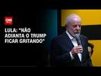 Não adianta Trump ficar gritando de lá, eu aprendi a não ter medo, diz Lula| CNN 360°