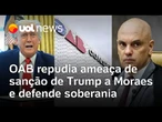 OAB repudia ameaça de Trump a Moraes e afirma que houve uma 'clara violação à soberania nacional'