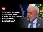 Tarifaço: Campanha do PT ajuda ou atrapalha negociações? | O GRANDE DEBATE