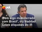 'Tem algo muito errado com o Brasil', diz Haddad sobre alíquotas de Imposto de Renda