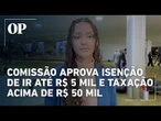 Comissão aprova proposta que isenta IR de até R$ 5 mil e taxa salários acima de R$ 50 mil mensais