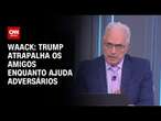 Waack: Trump atrapalha os amigos enquanto ajuda adversários | WW