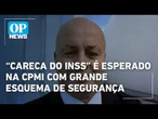 “Careca do INSS” é esperado hoje para depoimento na CPMI com grande esquema de segurança l OP News