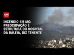 Incêndio em MG: Preocupação é proteger o Hospital da Baleia, diz Corpo de Bombeiros | LIVE CNN