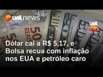 Dólar cai a R$ 5,17, e Bolsa recua com inflação nos EUA e petróleo caro