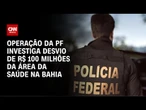 Bahia: Operação da PF apura desvio de R$ 100 milhões na saúde | CNN 360º