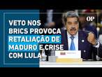 Veto brasileiro nos Brics provoca retaliação de Maduro e crise com Lula