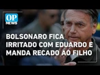 Bolsonaro fica irritado com Eduardo e manda recado ao filho | O POVO NEWS