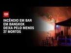 Incêndio em bar de Bangkok deixa pelo menos 27 mortos; veja imagens  | LIVE CNN