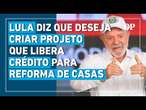 Lula diz que deseja criar projeto com o intuito de liberar crédito para reforma de casas