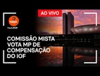 Ao vivo: comissão mista vota MP de compensação do IOF