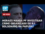 AO VIVO: Moraes manda PF investigar crime organizado do Rio após operação; Bolsonaro na Papuda?