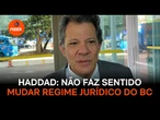 Haddad: Não faz sentido mudar regime jurídico do BC
