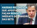 Haddad recomenda que apostadores façam resgate do dinheiro das bets para evitar perdas