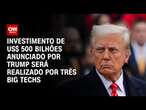 Investimento de US$ 500 bilhões anunciado por Trump será realizado por três big techs | CNN ARENA