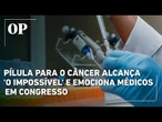 Pílula para o câncer alcança 'o impossível' e emociona médicos em congresso