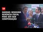 Haddad: Nenhuma renúncia fiscal pode ser sem compensação l | BASTIDORES CNN