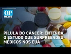 Pílula contra o câncer: entenda estudo que surpreende médicos nos EUA e os próximos passos | OP NEWS