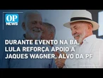 Durante evento na Bahia, Lula reforça apoio a Jaques Wagner, alvo de operação da PF l OP NEWS