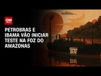 Petrobras e Ibama vão iniciar teste que define futuro na Foz do Amazonas | BASTIDORES CNN