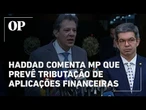 Haddad comenta medida provisória que prevê tributação de aplicações financeiras