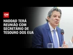 Haddad terá reunião com secretário de Tesouro dos EUA na próxima semana | AGORA CNN