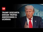 Em meio a negociações, Trump descarta enviar tropas americanas à Ucrânia | CNN 360°