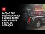 Facção que roubava carros e vendia peças para cidades é alvo de operação | LIVE CNN