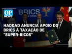 Haddad anuncia apoio do Brics à taxação global de "super-ricos" | OP News