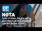 Caso Vitória: Polícia nega existência de investigação contra o pai da vítima l O POVO News