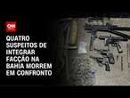 Quatro suspeitos de integrar facção na Bahia morrem em confronto | AGORA CNN