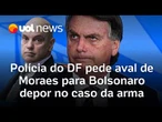 Polícia do DF pede aval de Moraes para Bolsonaro depor no caso da arma