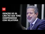 Lira diz que assumirá relatoria do IR com “compromisso” | CNN 360º