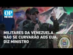 Militares da Venezuela impedirão um governo 'ajoelhado' ante os EUA, diz ministro | O POVO NEWS