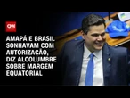 Alcolumbre sobre Margem Equatorial: Amapá e Brasil sonhavam com autorização | CNN 360°