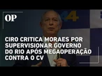Ciro critica Alexandre de Moraes por supervisionar Governo do Rio após megaoperação contra o CV